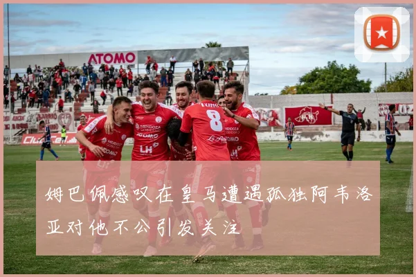姆巴佩感叹在皇马遭遇孤独阿韦洛亚对他不公引发关注