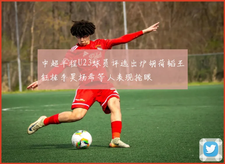 中超半程U23球员评选出炉胡荷韬王钰栋李昊杨希等人表现抢眼