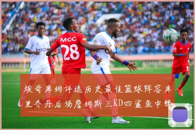 埃奇库姆评选历史最佳篮球阵容库里乔丹后场詹姆斯三KD四鲨鱼中锋