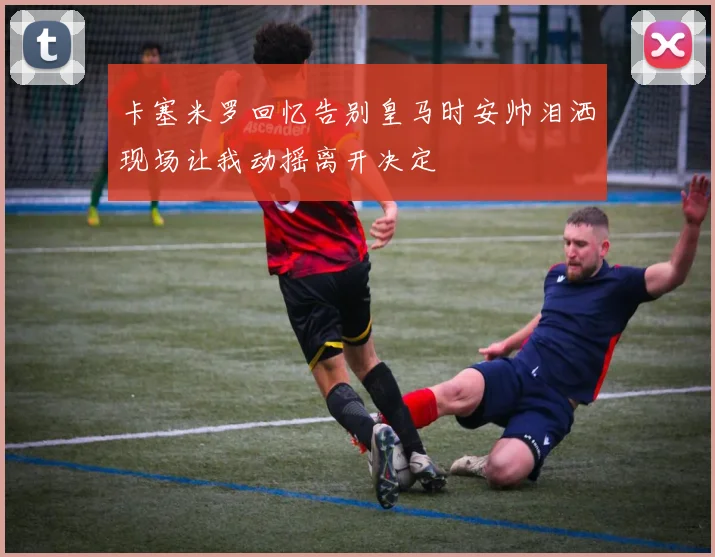 卡塞米罗回忆告别皇马时安帅泪洒现场让我动摇离开决定