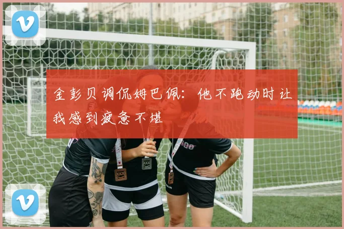 金彭贝调侃姆巴佩：他不跑动时让我感到疲惫不堪
