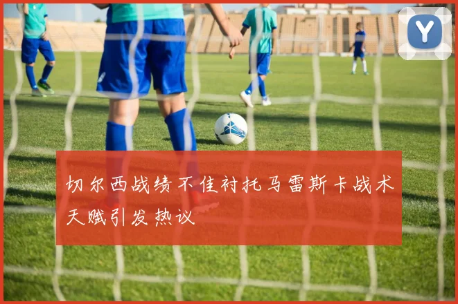 切尔西战绩不佳衬托马雷斯卡战术天赋引发热议
