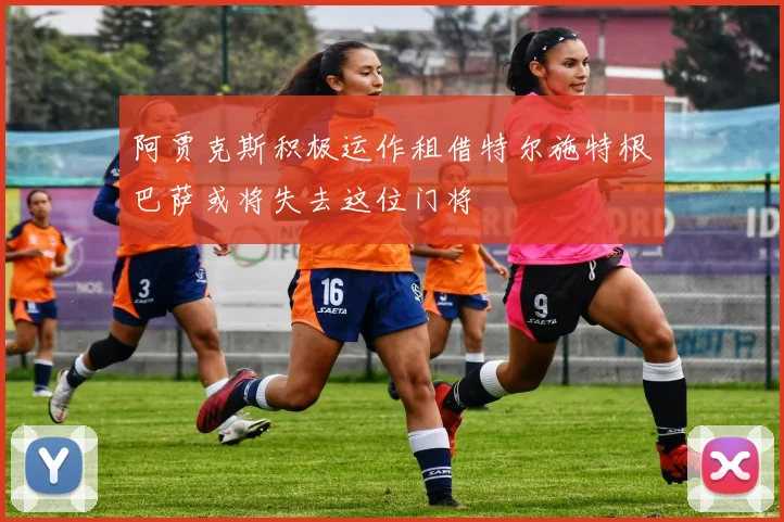 阿贾克斯积极运作租借特尔施特根巴萨或将失去这位门将