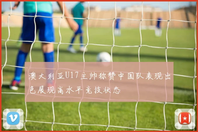 澳大利亚U17主帅称赞中国队表现出色展现高水平竞技状态