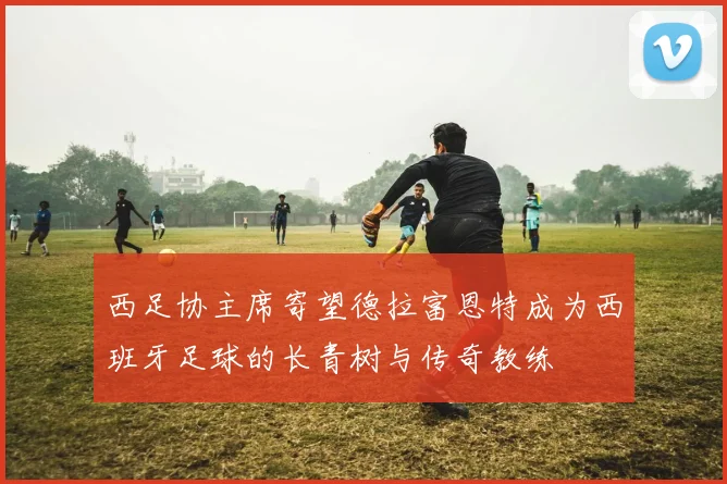 西足协主席寄望德拉富恩特成为西班牙足球的长青树与传奇教练