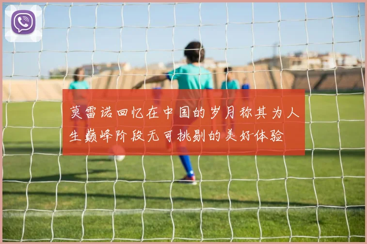 莫雷诺回忆在中国的岁月称其为人生巅峰阶段无可挑剔的美好体验