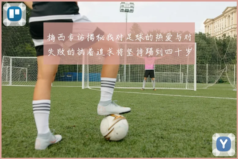 梅西专访揭秘我对足球的热爱与对失败的执着追求将坚持踢到四十岁