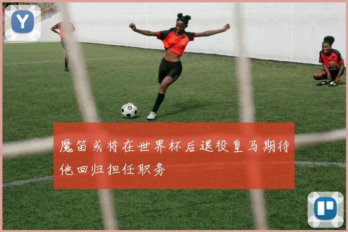 魔笛或将在世界杯后退役皇马期待他回归担任职务