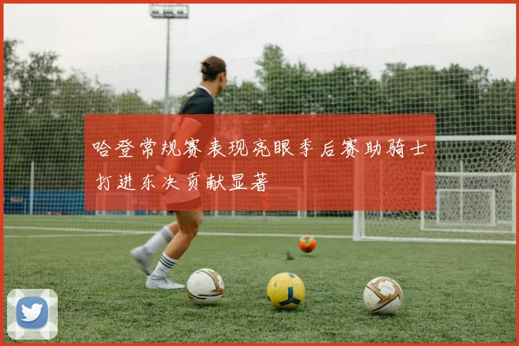 哈登常规赛表现亮眼季后赛助骑士打进东决贡献显著