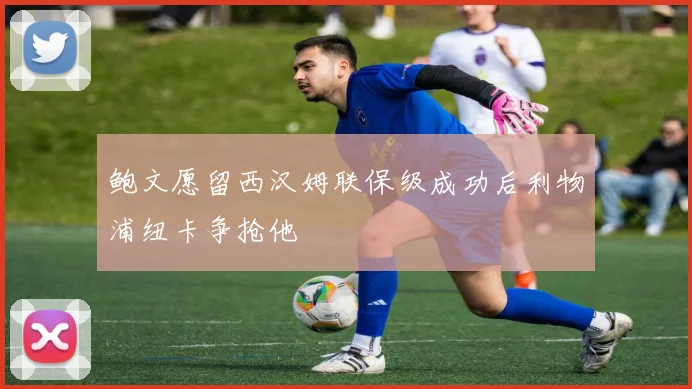 鲍文愿留西汉姆联保级成功后利物浦纽卡争抢他