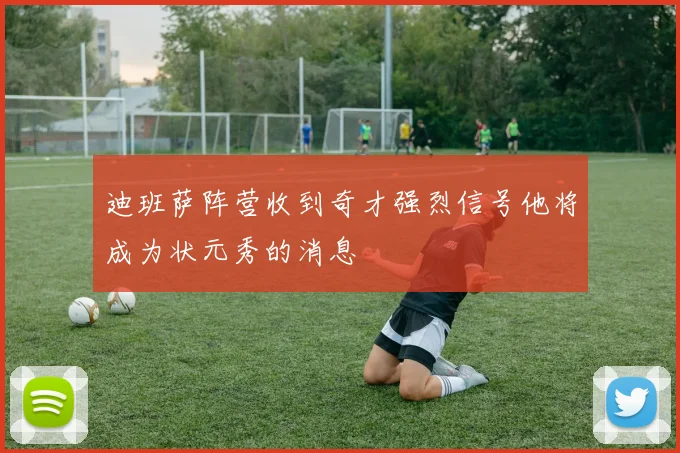 迪班萨阵营收到奇才强烈信号他将成为状元秀的消息